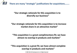 There are many “strategic” justifications for acquisitions……..


    “Our strategic rationale for this acquisition is to
                 diversify our business”


 “Our strategic rationale for this acquisition is to increase
           market share in an attractive market”


  “This acquisition is a great complimentary fit; we have
       almost no overlap in products and markets”


 “This acquisition is a great fit; we have almost complete
            overlap in products and markets”
                © 2007-2013 IES Development Ltd. All Rights Reserved
 