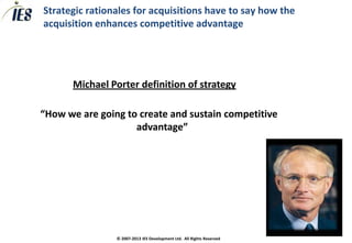 Strategic rationales for acquisitions have to say how the
acquisition enhances competitive advantage




       Michael Porter definition of strategy

“How we are going to create and sustain competitive
                    advantage”




                © 2007-2013 IES Development Ltd. All Rights Reserved
 