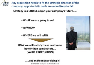 Any acquisition needs to fit the strategic direction of the
company; opportunistic deals are more likely to fail
 Strategy is a CHOICE about your company’s future……


        •WHAT we are going to sell

        •To WHOM

        •WHERE we will sell it


     HOW we will satisfy these customers
        better than competitors….
          (VALUE PROPOSITION)

           …..and make money doing it!
                 © 2007-2013 IES Development Ltd. All Rights Reserved
 