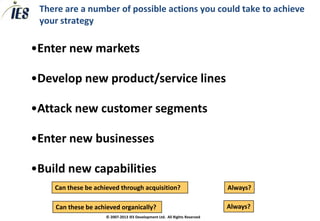 There are a number of possible actions you could take to achieve
 your strategy

•Enter new markets

•Develop new product/service lines

•Attack new customer segments

•Enter new businesses

•Build new capabilities
    Can these be achieved through acquisition?                              Always?

    Can these be achieved organically?                                      Always?
                     © 2007-2013 IES Development Ltd. All Rights Reserved
 