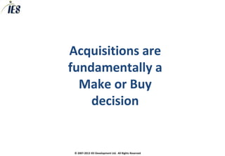 Acquisitions are
fundamentally a
  Make or Buy
    decision


 © 2007-2013 IES Development Ltd. All Rights Reserved
 