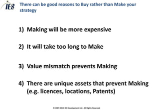 There can be good reasons to Buy rather than Make your
strategy



1) Making will be more expensive

2) It will take too long to Make

3) Value mismatch prevents Making

4) There are unique assets that prevent Making
   (e.g. licences, locations, Patents)

               © 2007-2013 IES Development Ltd. All Rights Reserved
 