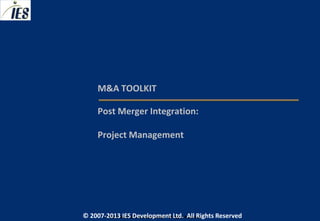 M&A TOOLKIT

     Post Merger Integration:

     Project Management




© 2007-2013 IESIES Development Ltd. All Ltd. Reserved
       © 2007-2013 Development Rights All Rights Reserved
 