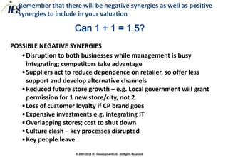 Remember that there will be negative synergies as well as positive
  synergies to include in your valuation

                     Can 1 + 1 = 1.5?
POSSIBLE NEGATIVE SYNERGIES
   •Disruption to both businesses while management is busy
    integrating; competitors take advantage
   •Suppliers act to reduce dependence on retailer, so offer less
    support and develop alternative channels
   •Reduced future store growth – e.g. Local government will grant
    permission for 1 new store/city, not 2
   •Loss of customer loyalty if CP brand goes
   •Expensive investments e.g. integrating IT
   •Overlapping stores; cost to shut down
   •Culture clash – key processes disrupted
   •Key people leave
                     © 2007-2013 IES Development Ltd. All Rights Reserved
 