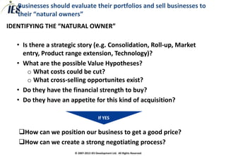 Businesses should evaluate their portfolios and sell businesses to
   their “natural owners”
IDENTIFYING THE “NATURAL OWNER”

  • Is there a strategic story (e.g. Consolidation, Roll-up, Market
    entry, Product range extension, Technology)?
  • What are the possible Value Hypotheses?
      o What costs could be cut?
      o What cross-selling opportunites exist?
  • Do they have the financial strength to buy?
  • Do they have an appetite for this kind of acquisition?

                                         If YES


   How can we position our business to get a good price?
   How can we create a strong negotiating process?
                       © 2007-2013 IES Development Ltd. All Rights Reserved
 