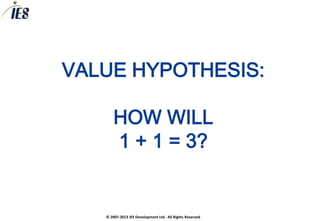 VALUE HYPOTHESIS:

       HOW WILL
       1 + 1 = 3?


   © 2007-2013 IES Development Ltd. All Rights Reserved
 