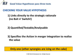 Good Value Hypotheses pass three tests

CHECKING YOUR VALUE HYPOTHESIS
   1) Links directly to the strategic rationale
    (no Bait n’ Switch!)


   2) Quantifed/Testable/Analysable


   3) Specifies the Action in merger integration to realise
    the value


     Only one (other synergies are icing on the cake)
                    © 2007-2013 IES Development Ltd. All Rights Reserved
 