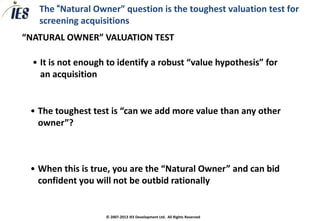 The “Natural Owner” question is the toughest valuation test for
   screening acquisitions
“NATURAL OWNER” VALUATION TEST

  • It is not enough to identify a robust “value hypothesis” for
    an acquisition


 • The toughest test is “can we add more value than any other
   owner”?



 • When this is true, you are the “Natural Owner” and can bid
   confident you will not be outbid rationally


                    © 2007-2013 IES Development Ltd. All Rights Reserved
 