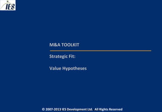 M&A TOOLKIT

     Strategic Fit:

     Value Hypotheses




© 2007-2013 IESIES Development Ltd. All Ltd. Reserved
       © 2007-2013 Development Rights All Rights Reserved
 