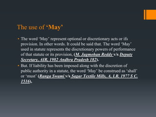 The use of ‘May’
▪ The word ‘May’ represent optional or discretionary acts or ifs
provision. In other words. It could be said that. The word ‘May’
used in statute represents the discretionary powers of performance
of that statute or its provision, (M. Jagmohan Reddy v/s Deputy
Secretary, AIR, 1982 Andhra Pradesh 182).
▪ But. If liability has been imposed along with the discretion of
public authority in a statute, the word ‘May’ be construed as ‘shall’
or ‘must’ (Ranga Swami v/s Sagar Textile Mills, A, I.R. 1977 S C.
1516),
 