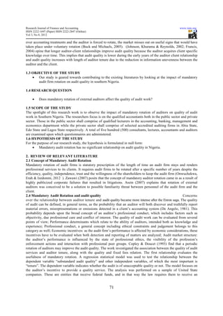 Research Journal of Finance and Accounting                                                                 www.iiste.org
ISSN 2222-1697 (Paper) ISSN 2222-2847 (Online)
Vol 3, No 8, 2012

over accounting treatments and the auditor is forced to rotate, the market misses out on useful signs that would have
taken place under voluntary rotation (Buck and Michaels, 2005). (Johnson, Khurama & Reynolds, 2002; Francis,
2004) opine that longer auditor-client relationships improve audit quality because the auditor acquires client specific
knowledge over time. This implies that audit quality is lower during the early years of the auditor client relationship
and audit quality increases with length of auditor tenure due to the reduction in information unevenness between the
auditor and the client.

1.3 OBJECTIVE OF THE STUDY
    • Our study is geared towards contributing to the existing literatures by looking at the impact of mandatory
       audit firm rotation on audit quality in southern Nigeria.

1.4 RESEARCH QUESTION

     •    Does mandatory rotation of external auditors affect the quality of audit work?

1.5 SCOPE OF THE STUDY
The spotlight of this research work is to observe the impact of mandatory rotation of auditors on quality of audit
work in Southern Nigeria. The researchers focus is on the qualified accountants both in the public sector and private
sector. Those in the public sector shall comprise of qualified lecturers in the accounting, banking, management and
economics department while the private sector shall comprise of selected accredited auditing firms in Abia State,
Edo State and Lagos State respectively. A total of five hundred (500) consultants, lectures, accountants and auditors
are examined upon which questionnaires are administered.
1.6 HYPOTHESIS OF THE STUDY
For the purpose of our research study, the hypothesis is formulated in null form:
     • Mandatory audit rotation has no significant relationship on audit quality in Nigeria.

2. REVIEW OF RELEVANT LITERATURE
2.1 Concept of Mandatory Audit Rotation
Mandatory rotation of audit firms is statutory prescription of the length of time an audit firm stays and renders
professional services to its clients. It requires audit firms to be rotated after a specific number of years despite the
efficiency, quality, independence, trust and the willingness of the shareholders to keep the audit firm (Onwuchekwa,
Erah & Izedonmi, 2012 ). Zawawi (2007) posits that the concept of mandatory auditor rotation came in as a result of
highly publicized corporate failures that resulted in litigations. Asein (2007) explains that rotation of external
auditors was conceived to be a solution to possible familiarity threat between personnel of the audit firm and the
client.
2.4 Mandatory Audit Rotation and audit quality                                                                Concerns
over the relationship between auditor tenure and audit quality became more intense after the Enron saga. The quality
of audit can be defined, in general terms, as the probability that an auditor will both discover and truthfully report
material errors, misrepresentations or omissions detected in a client’s accounting system (De Angelo, 1981). This
probability depends upon the broad concept of an auditor’s professional conduct, which includes factors such as
objectivity, due professional care and conflict of interest. The quality of audit work can be evaluated from several
points of view; Performance determinants which relate to the ability of auditors, intended both as knowledge and
experience; Professional conduct, a general concept including ethical constraints and judgement belongs to this
category as well; Economic incentives: as the audit firm’s performance is affected by economic considerations, these
incentives have to be evaluated when both detection and reporting of matters are analyzed; Audit market structure:
the auditor’s performance is influenced by the state of professional ethics, the visibility of the profession’s
enforcement actions and interaction with professional peer groups. Copley & Doucet (1993) find that a periodic
rotation of auditors may improve the audit quality. The work investigated the association between the quality of audit
services and auditor tenure, along with the quality and fixed fees relation. The first relationship evaluates the
usefulness of mandatory rotation. A regression statistical model was used to test the relationship between the
dependent variable “substandard audit quality” and other independent variables, of which the most important is
“tenure”. The dependent variable indicates whether the audit is of unacceptable quality or not. The model focuses on
the auditor’s incentive to provide a quality service. The analysis was performed on a sample of United State
companies. These are entities that receive federal funds, and in that way the law requires them to receive an


                                                          71
 