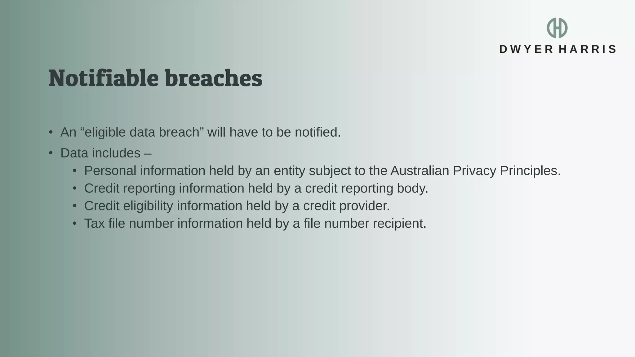 • An “eligible data breach” will have to be notified.
• Data includes –
• Personal information held by an entity subject to the Australian Privacy Principles.
• Credit reporting information held by a credit reporting body.
• Credit eligibility information held by a credit provider.
• Tax file number information held by a file number recipient.
 
