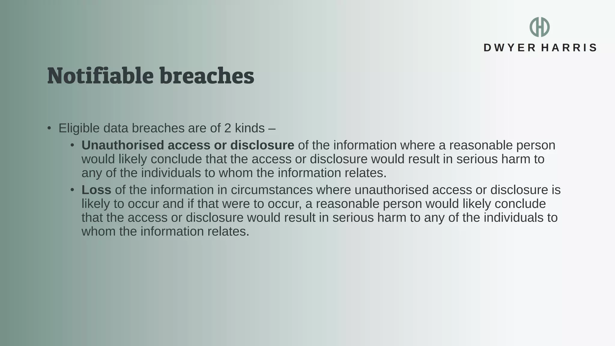 • Eligible data breaches are of 2 kinds –
• Unauthorised access or disclosure of the information where a reasonable person
would likely conclude that the access or disclosure would result in serious harm to
any of the individuals to whom the information relates.
• Loss of the information in circumstances where unauthorised access or disclosure is
likely to occur and if that were to occur, a reasonable person would likely conclude
that the access or disclosure would result in serious harm to any of the individuals to
whom the information relates.
 