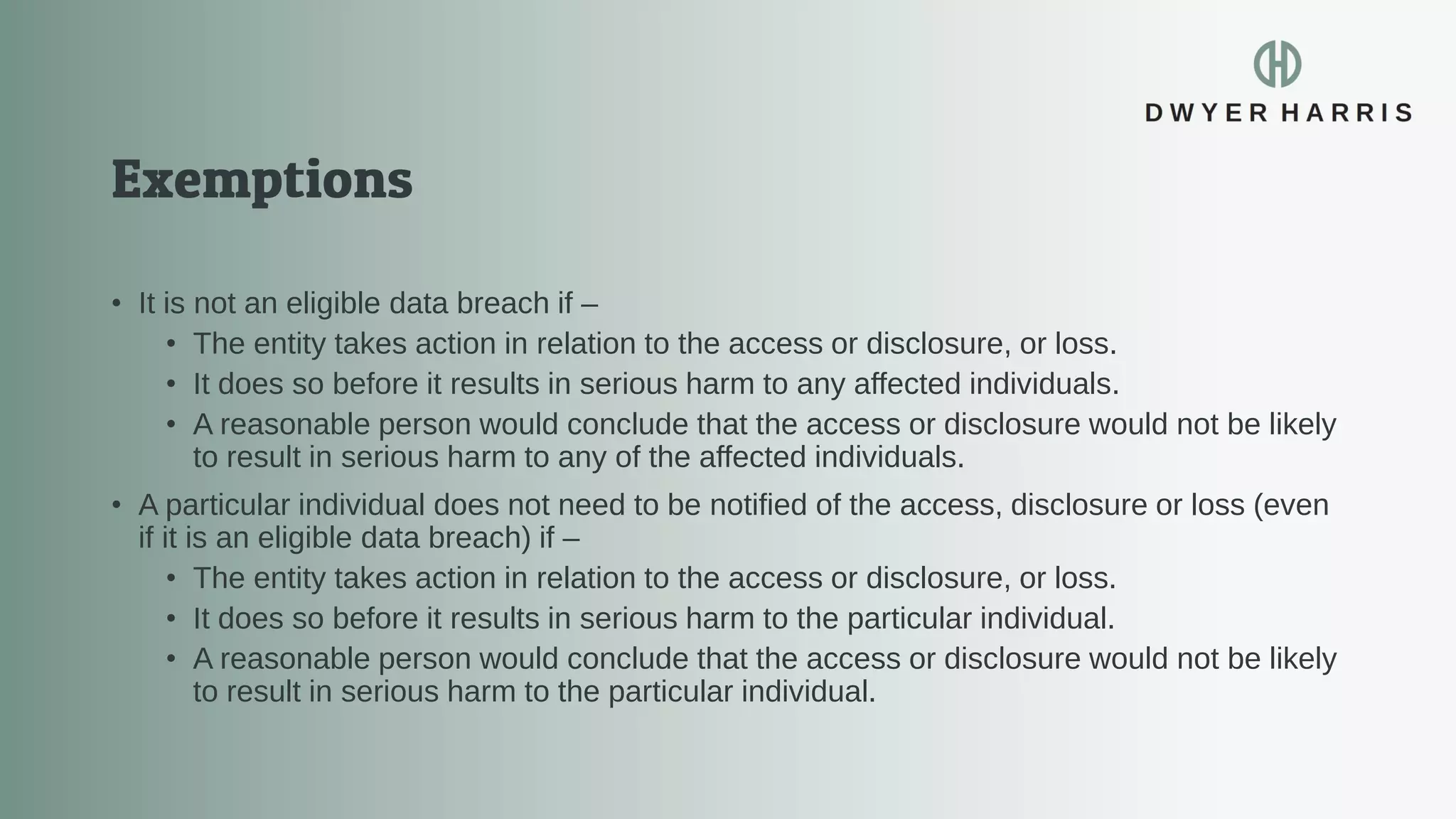 • It is not an eligible data breach if –
• The entity takes action in relation to the access or disclosure, or loss.
• It does so before it results in serious harm to any affected individuals.
• A reasonable person would conclude that the access or disclosure would not be likely
to result in serious harm to any of the affected individuals.
• A particular individual does not need to be notified of the access, disclosure or loss (even
if it is an eligible data breach) if –
• The entity takes action in relation to the access or disclosure, or loss.
• It does so before it results in serious harm to the particular individual.
• A reasonable person would conclude that the access or disclosure would not be likely
to result in serious harm to the particular individual.
 