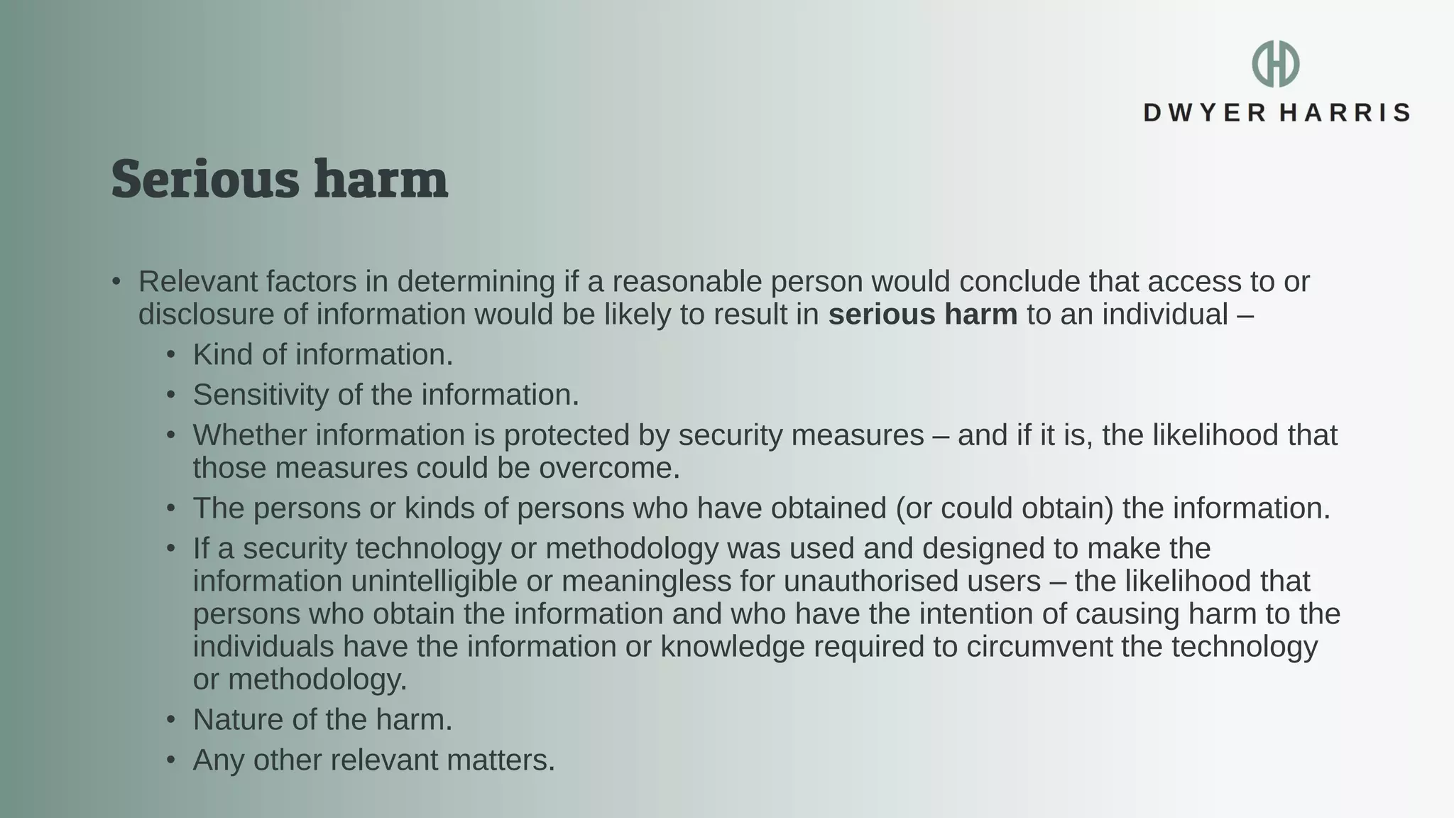 • Relevant factors in determining if a reasonable person would conclude that access to or
disclosure of information would be likely to result in serious harm to an individual –
• Kind of information.
• Sensitivity of the information.
• Whether information is protected by security measures – and if it is, the likelihood that
those measures could be overcome.
• The persons or kinds of persons who have obtained (or could obtain) the information.
• If a security technology or methodology was used and designed to make the
information unintelligible or meaningless for unauthorised users – the likelihood that
persons who obtain the information and who have the intention of causing harm to the
individuals have the information or knowledge required to circumvent the technology
or methodology.
• Nature of the harm.
• Any other relevant matters.
 