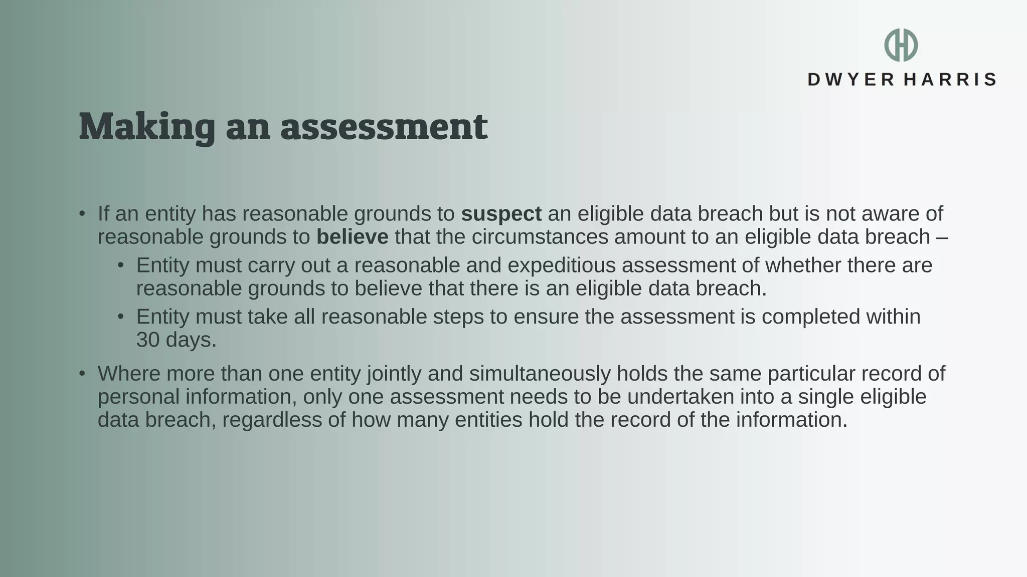 • If an entity has reasonable grounds to suspect an eligible data breach but is not aware of
reasonable grounds to believe that the circumstances amount to an eligible data breach –
• Entity must carry out a reasonable and expeditious assessment of whether there are
reasonable grounds to believe that there is an eligible data breach.
• Entity must take all reasonable steps to ensure the assessment is completed within
30 days.
• Where more than one entity jointly and simultaneously holds the same particular record of
personal information, only one assessment needs to be undertaken into a single eligible
data breach, regardless of how many entities hold the record of the information.
 