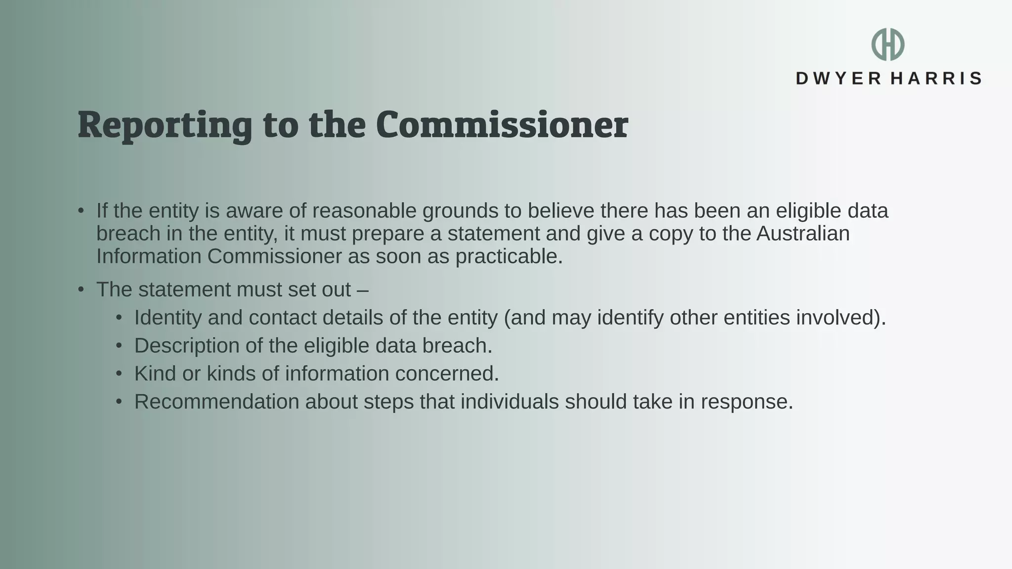 • If the entity is aware of reasonable grounds to believe there has been an eligible data
breach in the entity, it must prepare a statement and give a copy to the Australian
Information Commissioner as soon as practicable.
• The statement must set out –
• Identity and contact details of the entity (and may identify other entities involved).
• Description of the eligible data breach.
• Kind or kinds of information concerned.
• Recommendation about steps that individuals should take in response.
 