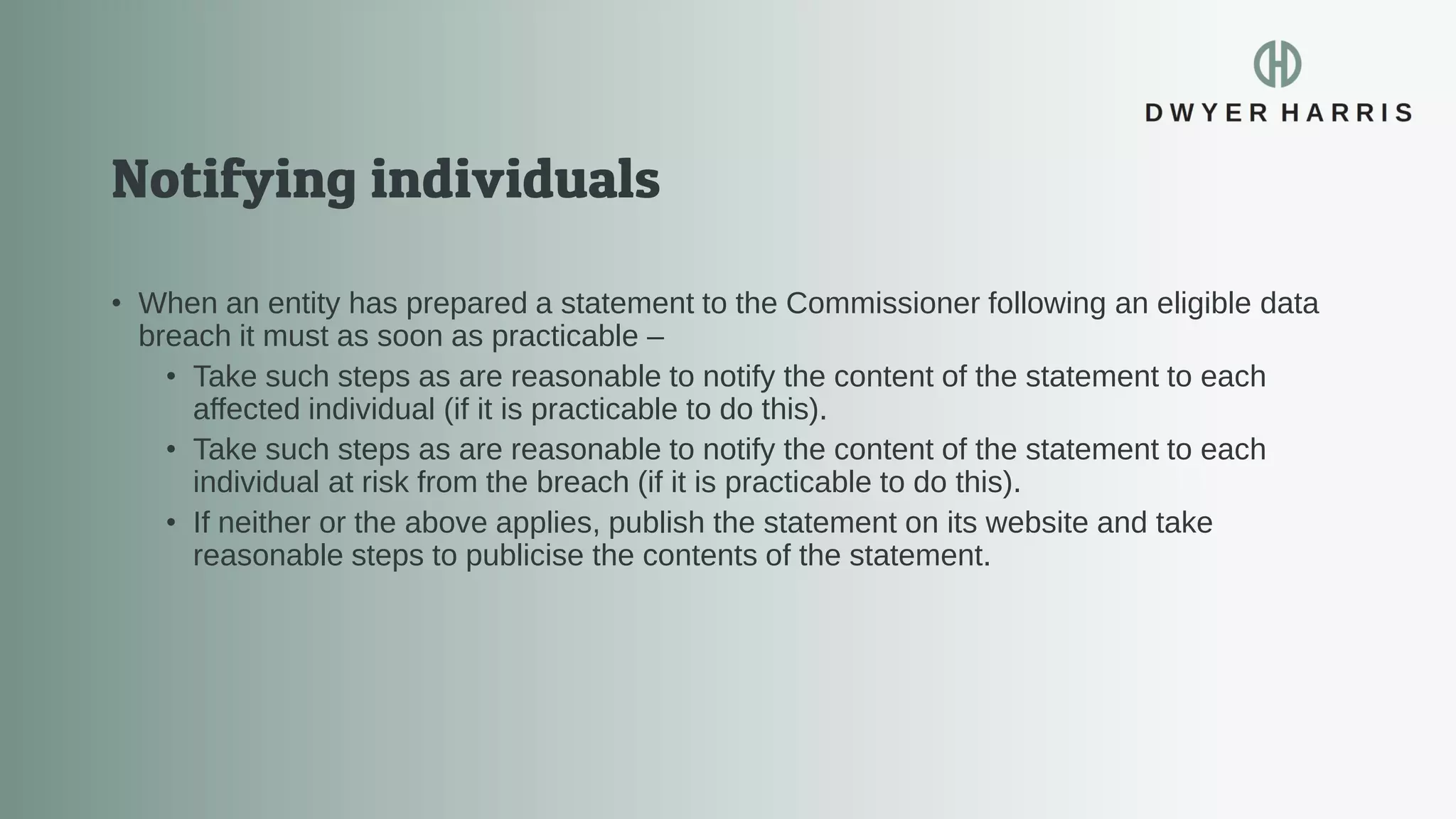 • When an entity has prepared a statement to the Commissioner following an eligible data
breach it must as soon as practicable –
• Take such steps as are reasonable to notify the content of the statement to each
affected individual (if it is practicable to do this).
• Take such steps as are reasonable to notify the content of the statement to each
individual at risk from the breach (if it is practicable to do this).
• If neither or the above applies, publish the statement on its website and take
reasonable steps to publicise the contents of the statement.
 