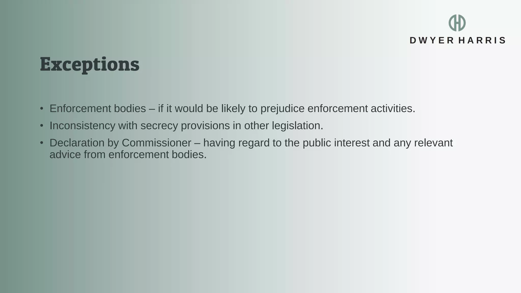 • Enforcement bodies – if it would be likely to prejudice enforcement activities.
• Inconsistency with secrecy provisions in other legislation.
• Declaration by Commissioner – having regard to the public interest and any relevant
advice from enforcement bodies.
 