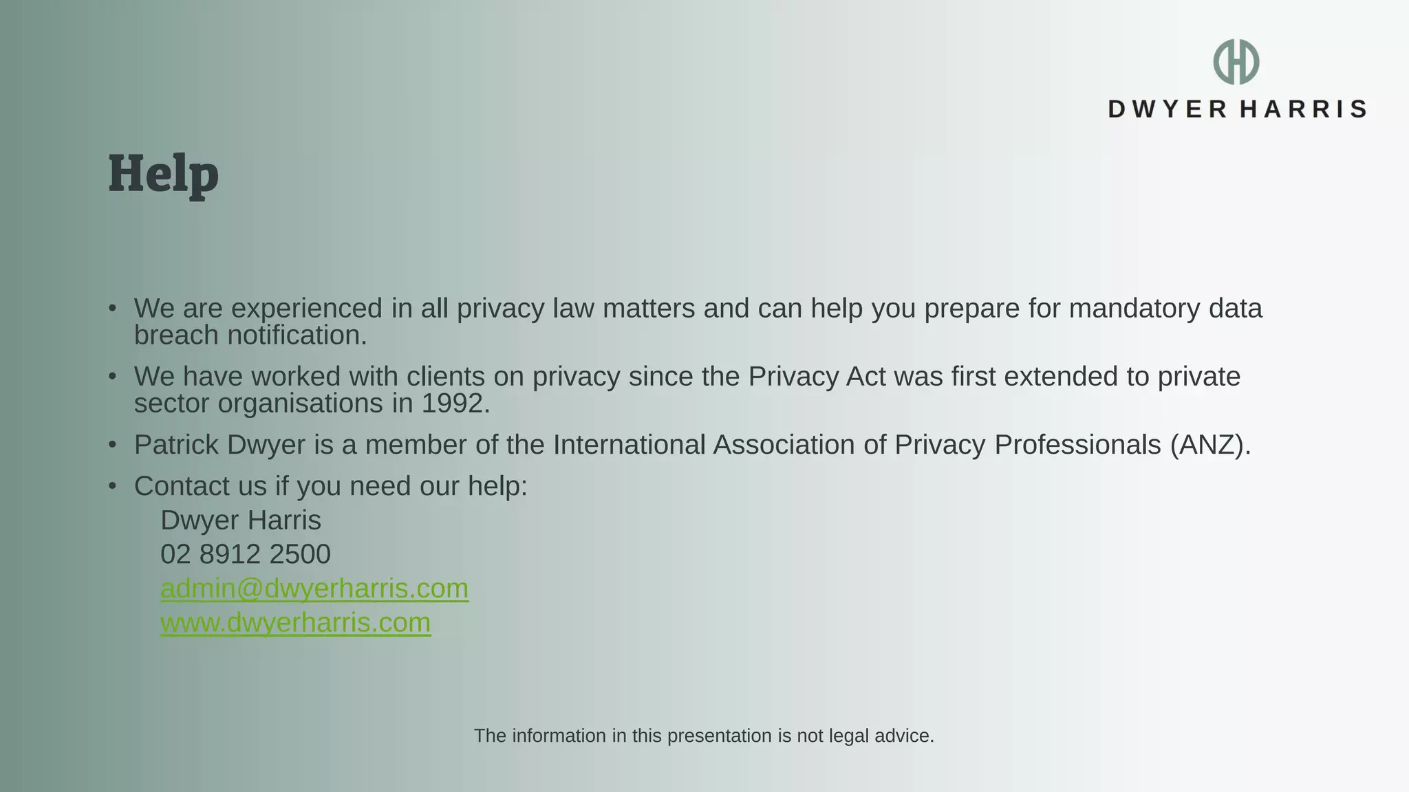 • We are experienced in all privacy law matters and can help you prepare for mandatory data
breach notification.
• We have worked with clients on privacy since the Privacy Act was first extended to private
sector organisations in 1992.
• Patrick Dwyer is a member of the International Association of Privacy Professionals (ANZ).
• Contact us if you need our help:
Dwyer Harris
02 8912 2500
admin@dwyerharris.com
www.dwyerharris.com
The information in this presentation is not legal advice.
 