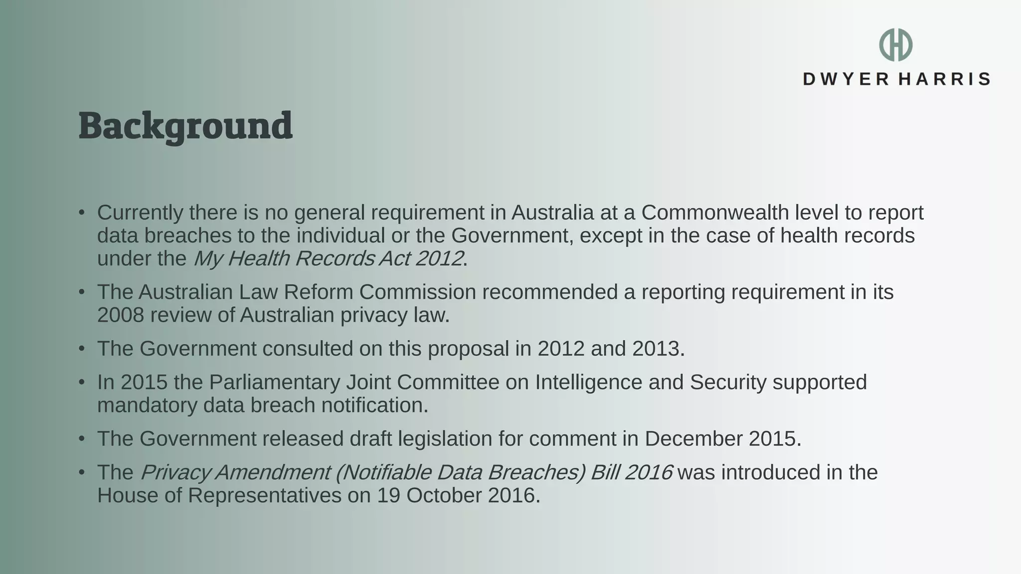 • Currently there is no general requirement in Australia at a Commonwealth level to report
data breaches to the individual or the Government, except in the case of health records
under the My Health Records Act 2012.
• The Australian Law Reform Commission recommended a reporting requirement in its
2008 review of Australian privacy law.
• The Government consulted on this proposal in 2012 and 2013.
• In 2015 the Parliamentary Joint Committee on Intelligence and Security supported
mandatory data breach notification.
• The Government released draft legislation for comment in December 2015.
• The Privacy Amendment (Notifiable Data Breaches) Bill 2016 was introduced in the
House of Representatives on 19 October 2016.
 