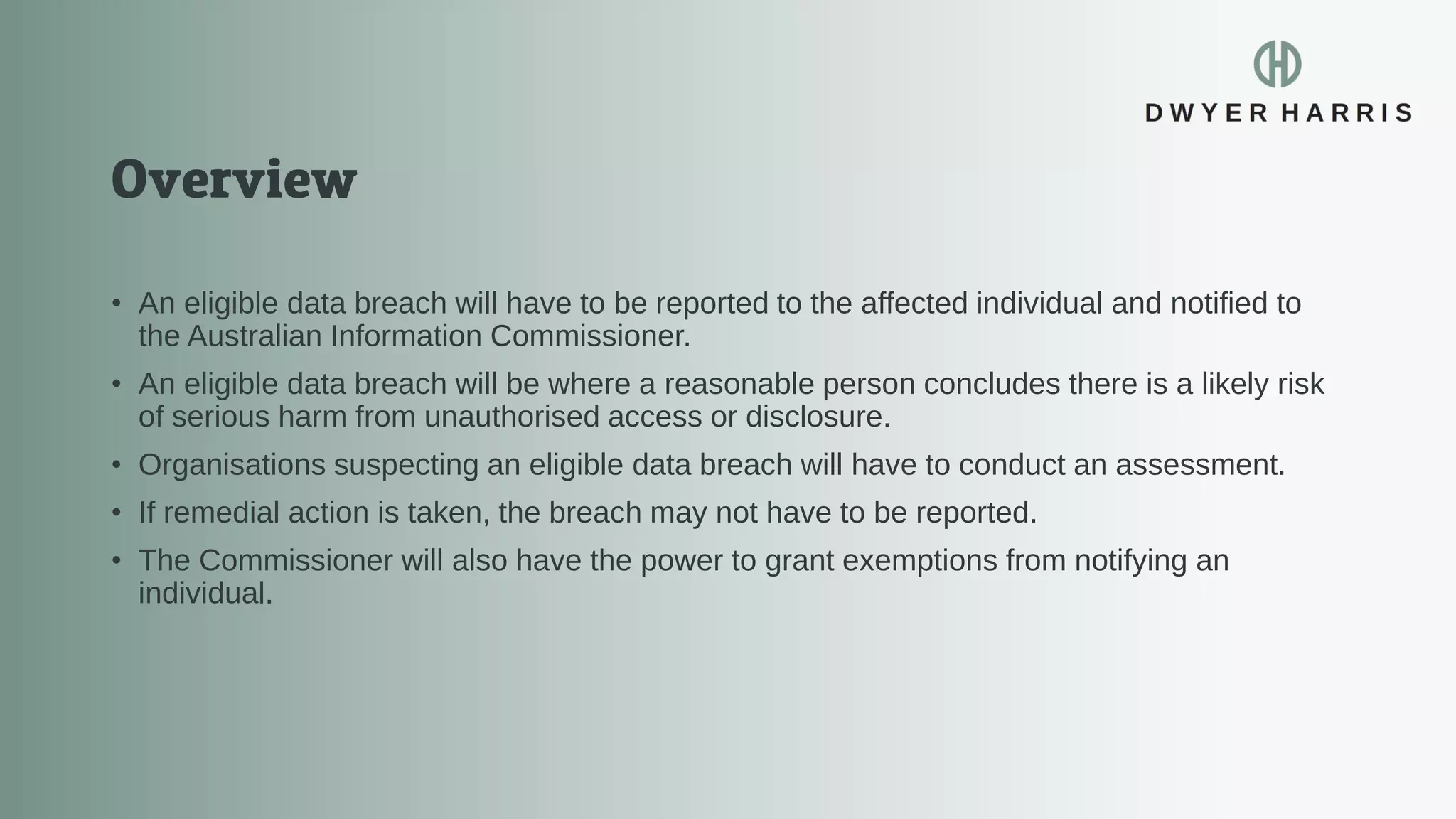 • An eligible data breach will have to be reported to the affected individual and notified to
the Australian Information Commissioner.
• An eligible data breach will be where a reasonable person concludes there is a likely risk
of serious harm from unauthorised access or disclosure.
• Organisations suspecting an eligible data breach will have to conduct an assessment.
• If remedial action is taken, the breach may not have to be reported.
• The Commissioner will also have the power to grant exemptions from notifying an
individual.
 