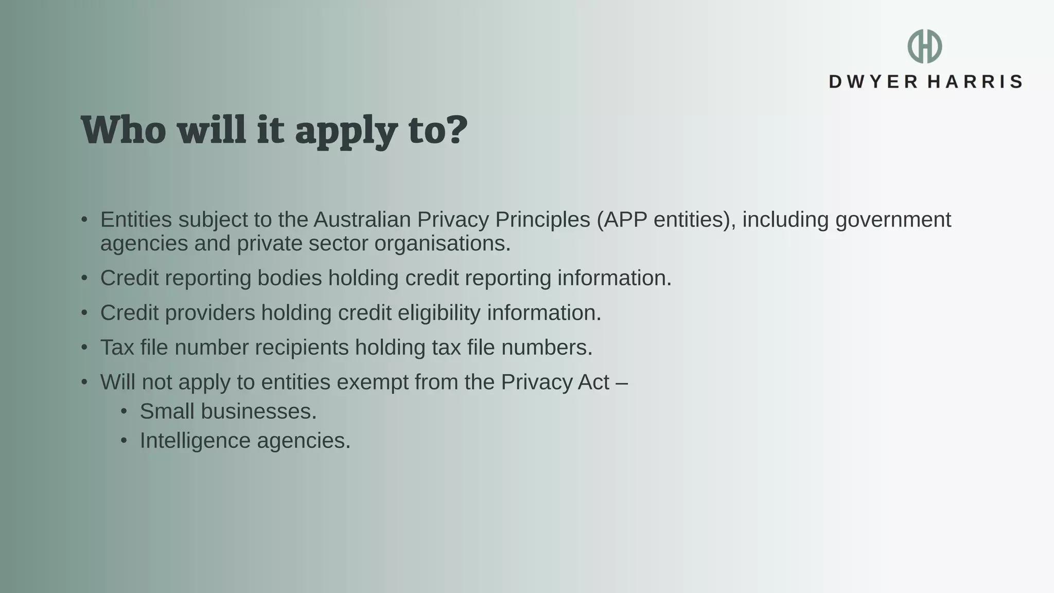 • Entities subject to the Australian Privacy Principles (APP entities), including government
agencies and private sector organisations.
• Credit reporting bodies holding credit reporting information.
• Credit providers holding credit eligibility information.
• Tax file number recipients holding tax file numbers.
• Will not apply to entities exempt from the Privacy Act –
• Small businesses.
• Intelligence agencies.
 