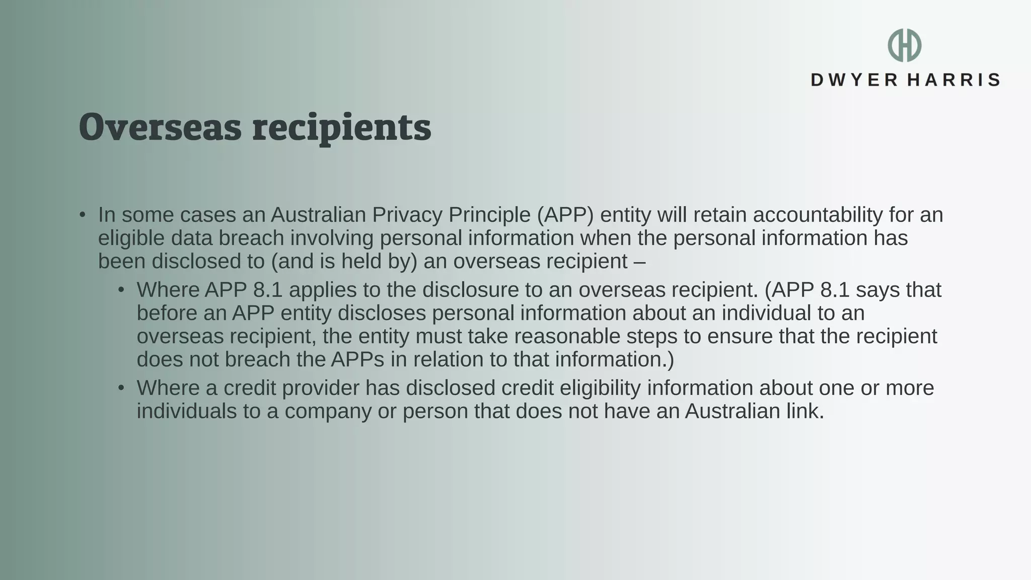 • In some cases an Australian Privacy Principle (APP) entity will retain accountability for an
eligible data breach involving personal information when the personal information has
been disclosed to (and is held by) an overseas recipient –
• Where APP 8.1 applies to the disclosure to an overseas recipient. (APP 8.1 says that
before an APP entity discloses personal information about an individual to an
overseas recipient, the entity must take reasonable steps to ensure that the recipient
does not breach the APPs in relation to that information.)
• Where a credit provider has disclosed credit eligibility information about one or more
individuals to a company or person that does not have an Australian link.
 