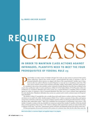 b y M A R K A N C H O R A L B E RT




R EQ U I R E D
                          CLASS
                           I N O R D E R T O M A I N TA I N C L A SS A C T I O N S A G A I N S T
                           INFRINGERS, PLAINTIFFS NEED TO MEET THE FOUR
                           P R E R EQ U I S I T E S O F F E D E R A L R U L E 23




                           P
                                      atent holders are often victims of multiple infringers but rarely use class actions to prosecute their patent
                                      claims collectively. Typical class actions involve a named plaintiff that seeks to represent a class of
                                      unnamed plaintiffs whose interests are aligned with those of the named plaintiff. Another type of class,
                                      however, that may achieve efficiency in patent litigation is a non-opt-out, or mandatory, issues class. This
                                      class can be created to resolve issues of patent ownership, validity, enforceability, and claim construction.
                               In a mandatory class action, class members cannot voluntarily exclude themselves from the class as deﬁned in the
                           court’s class certiﬁcation order. A rarely used feature of Rule 23 of the Federal Rules of Civil Procedure allows for
                           certiﬁcation of a mandatory defendant class action. In this suit, a named defendant is compelled, almost invariably
                           against its wishes, to represent a class of unnamed defendants that share one or more common issues appropriate
                           for joint adjudication. Mandatory defendant class actions are a potent tool to resolve common issues involving mul-
                           tiple defendants.
                               The drafters of Rule 23 intended the rule to enable those with small claims to achieve relief even if their individ-
                           ual claims are too small to be viable. Another purpose of Rule 23 is to “achieve economies of time, effort, and expense
                           and promote uniformity of decision as to persons similarly situated, without sacriﬁcing procedural fairness or bring-
                           ing about other undesirable results.”1 Rule 23(a) establishes four prerequisites to maintaining a class action: 1) the
                           number of people or entities in the class should be too numerous to permit their joinder, 2) members of the class should
                           share common questions of law or fact, 3) the “claims or defenses of the representative parties are typical of the claims
                           or defenses of the class,” and 4) the “representative parties will fairly and adequately protect the interest of the class.”
                                                                                                                                                          KEN CORRAL




                               Of these prerequisites, the second is central to the creation of a common issue class, but the other three must also

                           Mark Anchor Albert is a business litigator and appellate lawyer in Los Angeles.


38 Los Angeles Lawyer June 2009
 