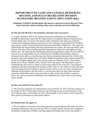 DEPARTMENT OF LAND AND NATURAL RESOURCES
BOATING AND OCEAN RECREATION DIVISION
MANDATORY BOATING SAFETY EDUCATION Q&A
Beginning 11/10/2014, all individuals who operate a motorized vessel in Hawaii's State
waters must have taken a boating safety course and show proof of certification.
Q. Why does DLNR believe the mandatory education rule is necessary?
A. A study released in 2007 by the National Association of Boating Law Administrators
(NASBLA) showed that states with the longest history of mandatory education had the lowest
boating fatality rates. For most of the boating safety community, this study was conclusive
evidence that mandatory boating education saves lives. Statistics are provided in the NASBLA
press release entitled “Boating Education Requirements Do Make a Difference.” The study also
indicated that the longer boating education requirements are in place, the lower the fatality rates
become. The states with no boating education requirements in place have the highest average
fatality rates. The states that have had boating education requirements in place for more than 20
years have an average fatality rate of 3.89 persons per 100,000 registered boats. Hawaii is
mentioned in the study as a state that has some form of mandatory education (for all thrill craft
operators only) with a fatality rate of 10.46 per 100,000 recreational vessels. Hawaii ranked fifth
on the list of highest fatality rates in the year the study was finalized. In 2011, Hawaii had a
fatality rate of 44 per 100,000 vessels, second worse in the nation. The Department’s goal in
establishing this new rule is to improve on-the-water safety for all ocean users. The proposed
mandatory education requirement for boating on State waters is very similar in nature and intent
to the licensing of drivers wishing to operate a motor vehicle on our city streets and highways.
Although the perception is that the ocean is a very big area, there are many times and many
waterways where boats come in close proximity to other vessels, the shoreline, swimmers,
divers, etc. and every operator should know the established rules of the road to avoid causing
injury or death.
Q. How soon will the rule be enforced?
A. The Governor signed the new administrative rule on October 30, 2012. It became effective on
November 10, 2012. Enforcement of the new rule will begin on the second anniversary of the
rule’s effective date, on November 10, 2014. After that date in 2014, boaters will be required to
show proof of certification to enforcement officers.
Q. Who does this rule apply to?
A. The rule applies to all boaters unless they and/or the vessels being used fall under one of the
exemptions mentioned in the new rule (see “Who is exempt” below). Anyone who is capable of
successfully completing a NASBLA and State approved boating safety course may operate a
 