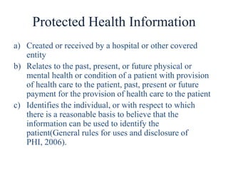 Protected Health Information
a) Created or received by a hospital or other covered
   entity
b) Relates to the past, present, or future physical or
   mental health or condition of a patient with provision
   of health care to the patient, past, present or future
   payment for the provision of health care to the patient
c) Identifies the individual, or with respect to which
   there is a reasonable basis to believe that the
   information can be used to identify the
   patient(General rules for uses and disclosure of
   PHI, 2006).
 