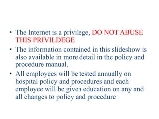 • The Internet is a privilege, DO NOT ABUSE
  THIS PRIVILDEGE
• The information contained in this slideshow is
  also available in more detail in the policy and
  procedure manual.
• All employees will be tested annually on
  hospital policy and procedures and each
  employee will be given education on any and
  all changes to policy and procedure
 