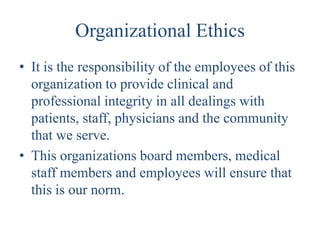 Organizational Ethics
• It is the responsibility of the employees of this
  organization to provide clinical and
  professional integrity in all dealings with
  patients, staff, physicians and the community
  that we serve.
• This organizations board members, medical
  staff members and employees will ensure that
  this is our norm.
 