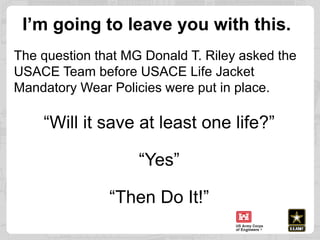 I’m going to leave you with this.
The question that MG Donald T. Riley asked the
USACE Team before USACE Life Jacket
Manda...