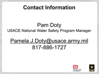 Contact Information
Pam Doty
USACE National Water Safety Program Manager
Pamela.J.Doty@usace.army.mil
817-886-1727
 