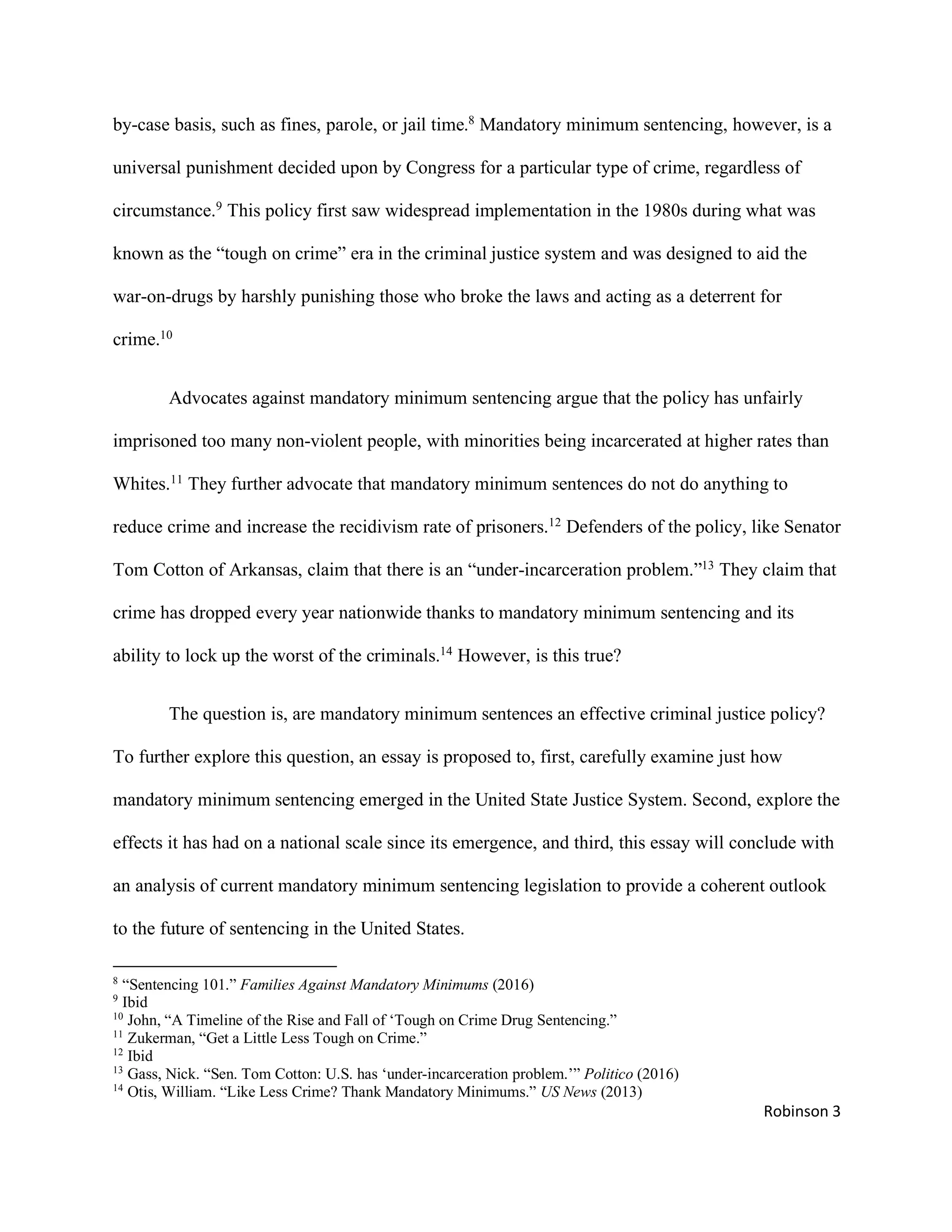 Robinson 3
by-case basis, such as fines, parole, or jail time.8
Mandatory minimum sentencing, however, is a
universal punishment decided upon by Congress for a particular type of crime, regardless of
circumstance.9
This policy first saw widespread implementation in the 1980s during what was
known as the “tough on crime” era in the criminal justice system and was designed to aid the
war-on-drugs by harshly punishing those who broke the laws and acting as a deterrent for
crime.10
Advocates against mandatory minimum sentencing argue that the policy has unfairly
imprisoned too many non-violent people, with minorities being incarcerated at higher rates than
Whites.11
They further advocate that mandatory minimum sentences do not do anything to
reduce crime and increase the recidivism rate of prisoners.12
Defenders of the policy, like Senator
Tom Cotton of Arkansas, claim that there is an “under-incarceration problem.”13
They claim that
crime has dropped every year nationwide thanks to mandatory minimum sentencing and its
ability to lock up the worst of the criminals.14
However, is this true?
The question is, are mandatory minimum sentences an effective criminal justice policy?
To further explore this question, an essay is proposed to, first, carefully examine just how
mandatory minimum sentencing emerged in the United State Justice System. Second, explore the
effects it has had on a national scale since its emergence, and third, this essay will conclude with
an analysis of current mandatory minimum sentencing legislation to provide a coherent outlook
to the future of sentencing in the United States.
8
“Sentencing 101.” Families Against Mandatory Minimums (2016)
9
Ibid
10
John, “A Timeline of the Rise and Fall of ‘Tough on Crime Drug Sentencing.”
11
Zukerman, “Get a Little Less Tough on Crime.”
12
Ibid
13
Gass, Nick. “Sen. Tom Cotton: U.S. has ‘under-incarceration problem.’” Politico (2016)
14
Otis, William. “Like Less Crime? Thank Mandatory Minimums.” US News (2013)
 