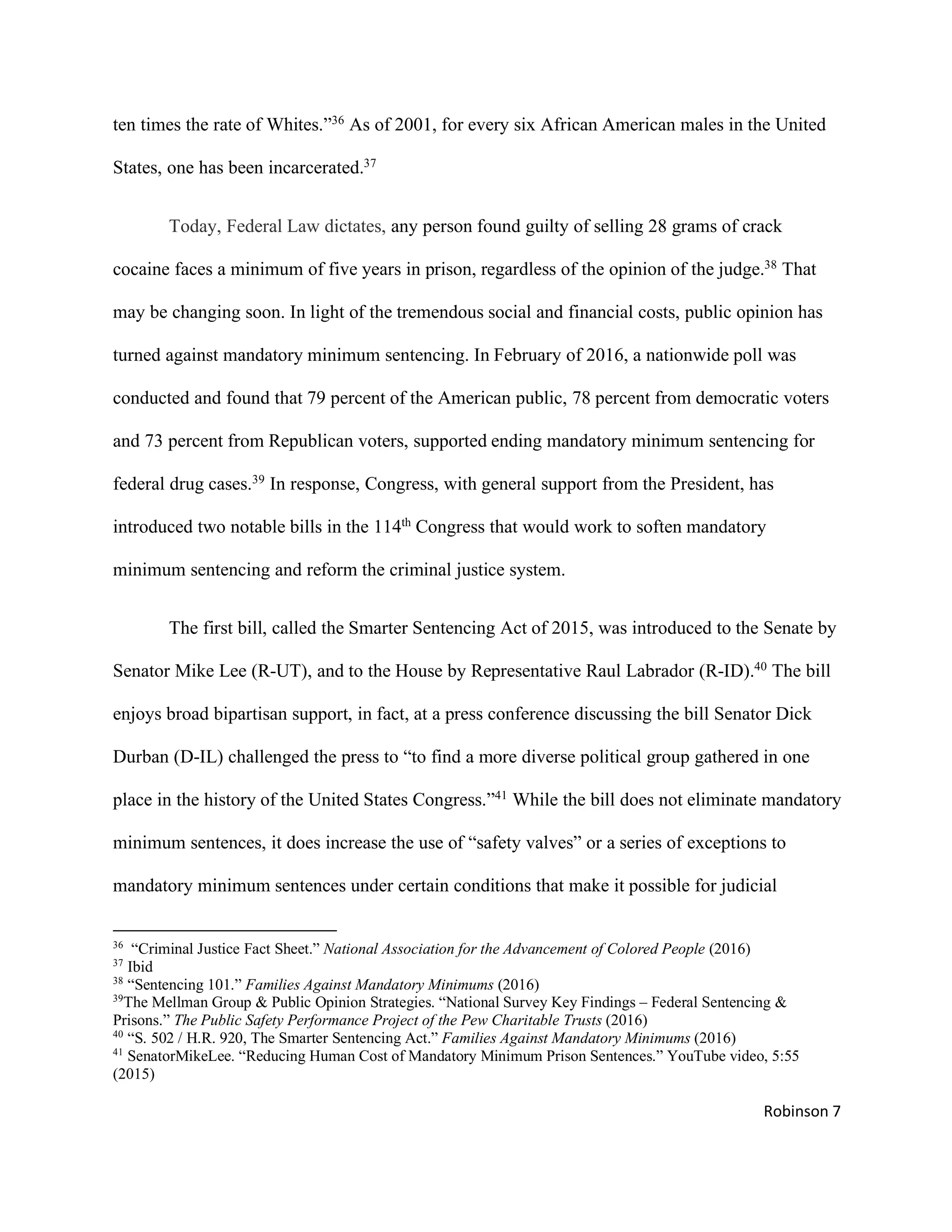 Robinson 7
ten times the rate of Whites.”36
As of 2001, for every six African American males in the United
States, one has been incarcerated.37
Today, Federal Law dictates, any person found guilty of selling 28 grams of crack
cocaine faces a minimum of five years in prison, regardless of the opinion of the judge.38
That
may be changing soon. In light of the tremendous social and financial costs, public opinion has
turned against mandatory minimum sentencing. In February of 2016, a nationwide poll was
conducted and found that 79 percent of the American public, 78 percent from democratic voters
and 73 percent from Republican voters, supported ending mandatory minimum sentencing for
federal drug cases.39
In response, Congress, with general support from the President, has
introduced two notable bills in the 114th
Congress that would work to soften mandatory
minimum sentencing and reform the criminal justice system.
The first bill, called the Smarter Sentencing Act of 2015, was introduced to the Senate by
Senator Mike Lee (R-UT), and to the House by Representative Raul Labrador (R-ID).40
The bill
enjoys broad bipartisan support, in fact, at a press conference discussing the bill Senator Dick
Durban (D-IL) challenged the press to “to find a more diverse political group gathered in one
place in the history of the United States Congress.”41
While the bill does not eliminate mandatory
minimum sentences, it does increase the use of “safety valves” or a series of exceptions to
mandatory minimum sentences under certain conditions that make it possible for judicial
36
“Criminal Justice Fact Sheet.” National Association for the Advancement of Colored People (2016)
37
Ibid
38
“Sentencing 101.” Families Against Mandatory Minimums (2016)
39
The Mellman Group & Public Opinion Strategies. “National Survey Key Findings – Federal Sentencing &
Prisons.” The Public Safety Performance Project of the Pew Charitable Trusts (2016)
40
“S. 502 / H.R. 920, The Smarter Sentencing Act.” Families Against Mandatory Minimums (2016)
41
SenatorMikeLee. “Reducing Human Cost of Mandatory Minimum Prison Sentences.” YouTube video, 5:55
(2015)
 