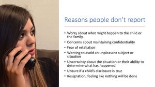 Reasons people don’t report
• Worry about what might happen to the child or
the family
• Concerns about maintaining confidentiality
• Fear of retaliation
• Wanting to avoid an unpleasant subject or
situation
• Uncertainty about the situation or their ability to
determine what has happened
• Unsure if a child’s disclosure is true
• Resignation, feeling like nothing will be done
 