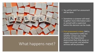 What happens next?
• You will be told if an assessment
will be done.
• Sometimes a screener will need
to gather more information and /
or consult with a supervisor
before this decision can be made.
• If an assessment is done, DHS is
usually required to notify you
whether contact was made,
whether the Department
determined that child abuse or
neglect occurred, and whether
services will be provided.
 