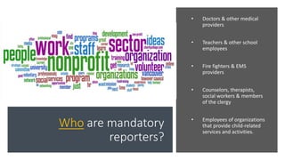 Who are mandatory
reporters?
• Doctors & other medical
providers
• Teachers & other school
employees
• Fire fighters & EMS
providers
• Counselors, therapists,
social workers & members
of the clergy
• Employees of organizations
that provide child-related
services and activities.
 