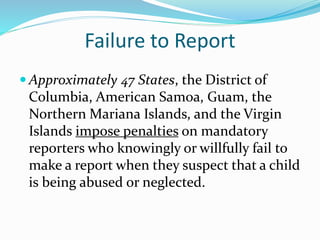 Failure to Report
 Approximately 47 States, the District of
Columbia, American Samoa, Guam, the
Northern Mariana Islands, and the Virgin
Islands impose penalties on mandatory
reporters who knowingly or willfully fail to
make a report when they suspect that a child
is being abused or neglected.
 