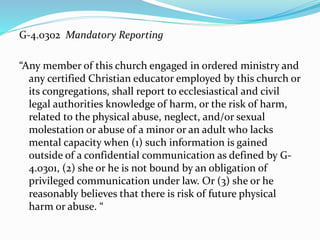 G-4.0302 Mandatory Reporting
“Any member of this church engaged in ordered ministry and
any certified Christian educator employed by this church or
its congregations, shall report to ecclesiastical and civil
legal authorities knowledge of harm, or the risk of harm,
related to the physical abuse, neglect, and/or sexual
molestation or abuse of a minor or an adult who lacks
mental capacity when (1) such information is gained
outside of a confidential communication as defined by G-
4.0301, (2) she or he is not bound by an obligation of
privileged communication under law. Or (3) she or he
reasonably believes that there is risk of future physical
harm or abuse. “
 