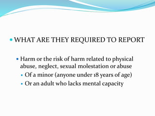  WHAT ARE THEY REQUIRED TO REPORT
 Harm or the risk of harm related to physical
abuse, neglect, sexual molestation or abuse
 Of a minor (anyone under 18 years of age)
 Or an adult who lacks mental capacity
 