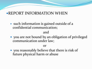 REPORT INFORMATION WHEN
 such information is gained outside of a
confidential communication;
and
 you are not bound by an obligation of privileged
communication under law;
or
 you reasonably believe that there is risk of
future physical harm or abuse
 
