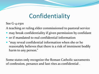 Confidentiality
See G-4.0301
A teaching or ruling elder commissioned to pastoral service
 may break confidentiality if given permission by confidant
 or if mandated to real confidential information
 “may reveal confidential information when she or he
reasonably believes that there is a risk of imminent bodily
harm to any person.”
Some states only recognize the Roman Catholic sacraments
of confession, penance and last rites as confidential .
 
