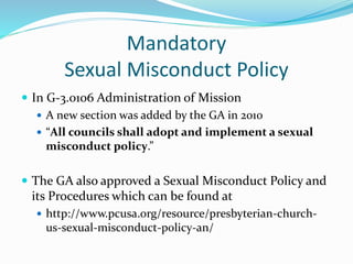Mandatory
Sexual Misconduct Policy
 In G-3.0106 Administration of Mission
 A new section was added by the GA in 2010
 “All councils shall adopt and implement a sexual
misconduct policy.”
 The GA also approved a Sexual Misconduct Policy and
its Procedures which can be found at
 http://www.pcusa.org/resource/presbyterian-church-
us-sexual-misconduct-policy-an/
 