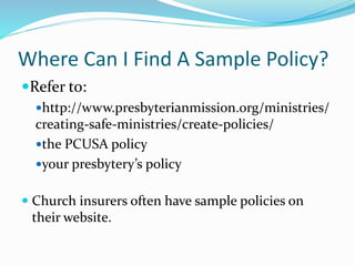 Where Can I Find A Sample Policy?
Refer to:
http://www.presbyterianmission.org/ministries/
creating-safe-ministries/create-policies/
the PCUSA policy
your presbytery’s policy
 Church insurers often have sample policies on
their website.
 