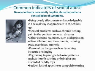 Common indicators of sexual abuse
No one indicator necessarily implies abuse but rather a
constellation of symptoms.
•Being overly affectionate or knowledgeable
in a sexual way inappropriate to the child's
age
•Medical problems such as chronic itching,
pain in the genitals, venereal diseases
•Other extreme reactions, such as depression,
self-mutilation, suicide attempts, running
away, overdoses, anorexia
•Personality changes such as becoming
insecure or clinging
•Regressing to younger behavior patterns
such as thumb sucking or bringing out
discarded cuddly toys
•Sudden loss of appetite or compulsive eating
 