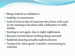  Being isolated or withdrawn
 Inability to concentrate
 Lack of trust or fear of someone they know well, such
as not wanting to be alone with a babysitter or child
minder
 Starting to wet again, day or night/nightmares
 Become worried about clothing being removed
 Suddenly drawing sexually explicit pictures
 Trying to be 'ultra-good' or perfect; overreacting to
criticism
 