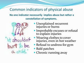 Common indicators of physical abuse
No one indicator necessarily implies abuse but rather a
constellation of symptoms.
 Unexplained recurrent
injuries or burns
 Improbable excuses or refusal
to explain injuries
 Wearing clothes to cover
injuries, even in hot weather
 Refusal to undress for gym
 Bald patches
 Chronic running away
 